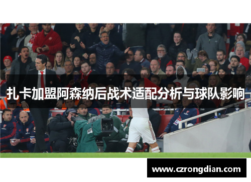 扎卡加盟阿森纳后战术适配分析与球队影响