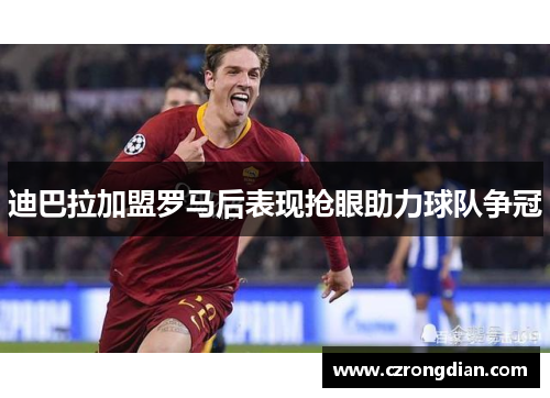 迪巴拉加盟罗马后表现抢眼助力球队争冠